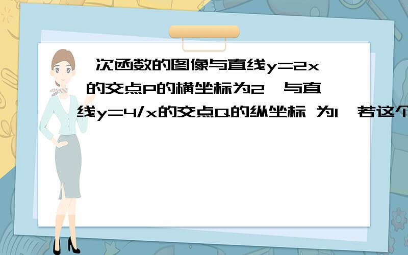 一次函数的图像与直线y=2x 的交点P的横坐标为2,与直线y=4/x的交点Q的纵坐标 为1,若这个一次函数图像与X