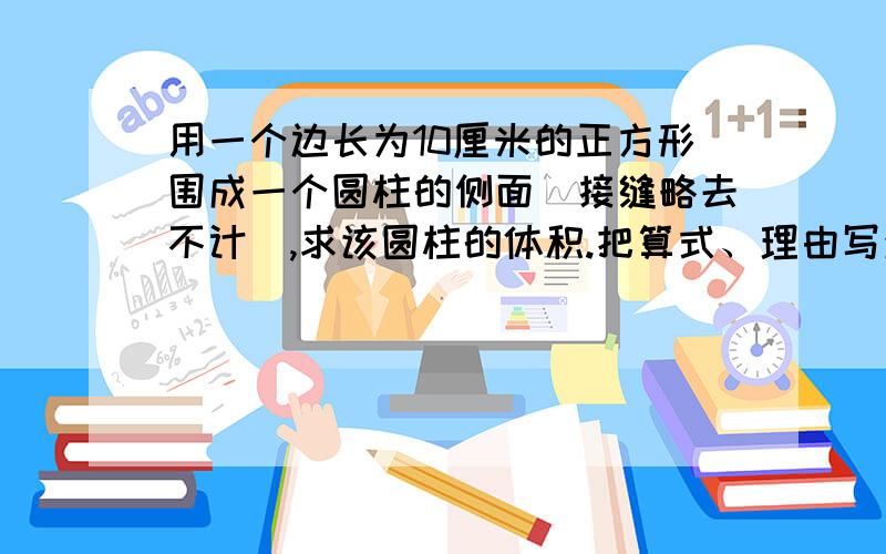 用一个边长为10厘米的正方形围成一个圆柱的侧面（接缝略去不计）,求该圆柱的体积.把算式、理由写清楚!谢谢!