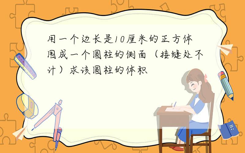 用一个边长是10厘米的正方体围成一个圆柱的侧面（接缝处不计）求该圆柱的体积