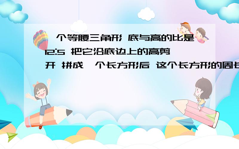 一个等腰三角形 底与高的比是12:5 把它沿底边上的高剪开 拼成一个长方形后 这个长方形的周长是22厘米求面谁知道这题怎么做