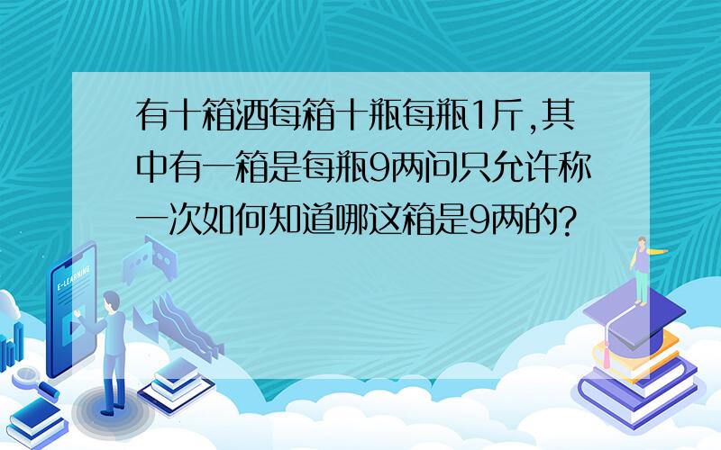 有十箱酒每箱十瓶每瓶1斤,其中有一箱是每瓶9两问只允许称一次如何知道哪这箱是9两的?