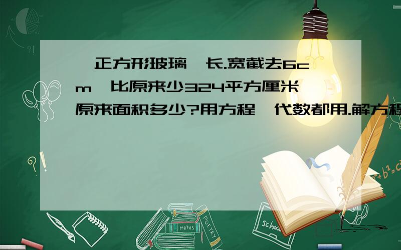 一正方形玻璃,长.宽截去6cm,比原来少324平方厘米,原来面积多少?用方程、代数都用.解方程时仔细点,列代数时讲原因.