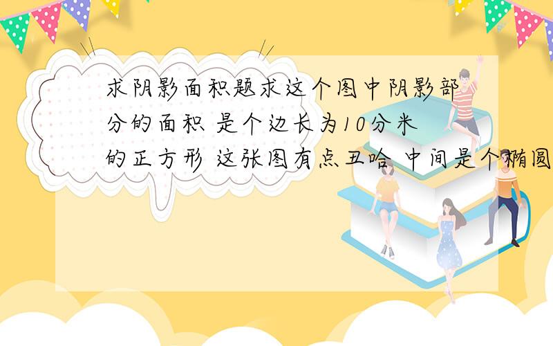 求阴影面积题求这个图中阴影部分的面积 是个边长为10分米的正方形 这张图有点丑哈 中间是个椭圆形`