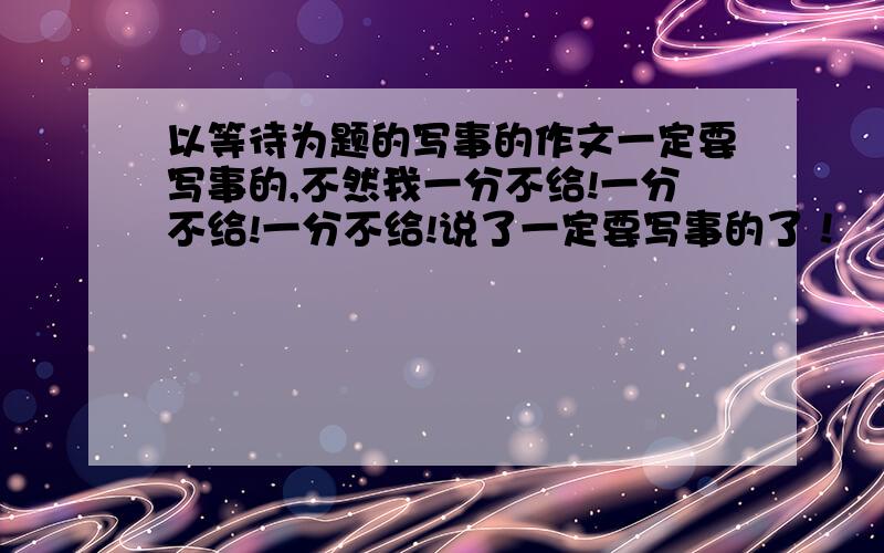 以等待为题的写事的作文一定要写事的,不然我一分不给!一分不给!一分不给!说了一定要写事的了！