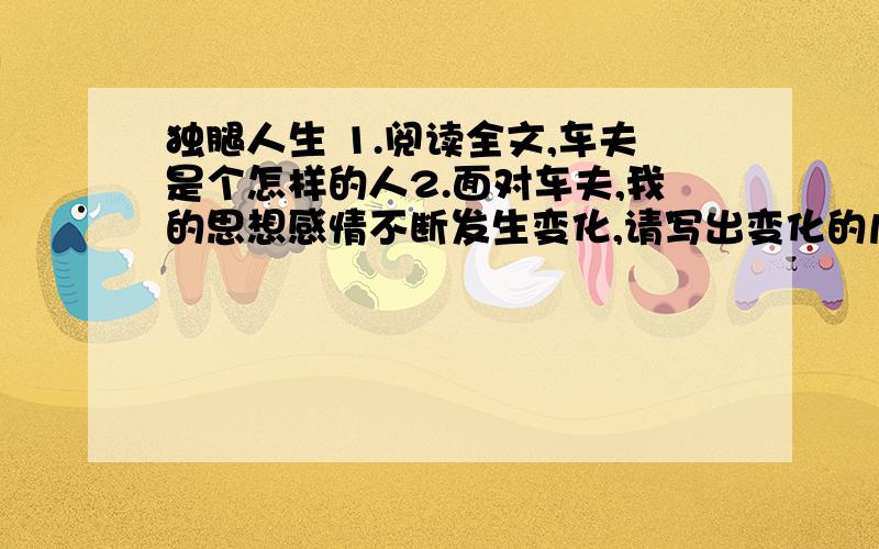 独腿人生 1.阅读全文,车夫是个怎样的人2.面对车夫,我的思想感情不断发生变化,请写出变化的几个阶段（四个阶段,每阶段两个字）3.议完事,朋友留我吃饭,我为何坚决拒绝