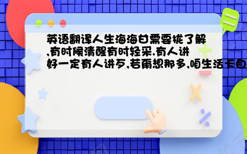 英语翻译人生海海甘需要拢了解,有时候清醒有时轻采.有人讲好一定有人讲歹,若甭想那多,咱生活卡自在.归工嫌车无够帕,嫌厝无够大,嫌菜煮了无好吃,嫌某尚歹看,驶着好车怕人偷,大厝歹拼扫