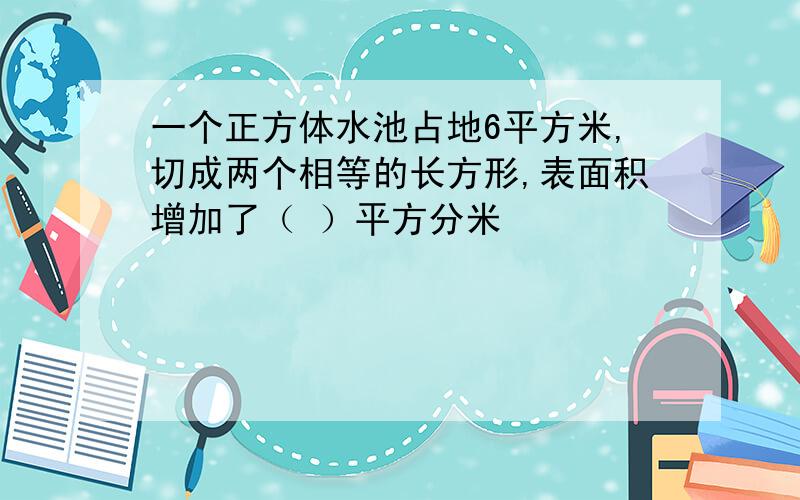 一个正方体水池占地6平方米,切成两个相等的长方形,表面积增加了（ ）平方分米