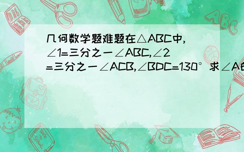 几何数学题难题在△ABC中,∠1=三分之一∠ABC,∠2=三分之一∠ACB,∠BDC=130°求∠A的度数.