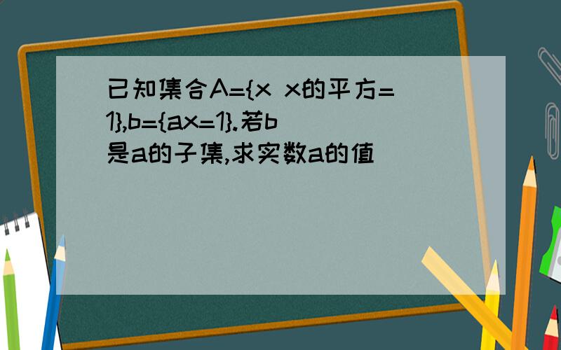 已知集合A={x x的平方=1},b={ax=1}.若b是a的子集,求实数a的值