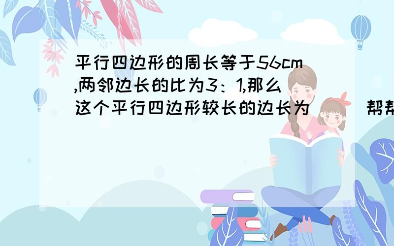 平行四边形的周长等于56cm,两邻边长的比为3：1,那么这个平行四边形较长的边长为___帮帮忙