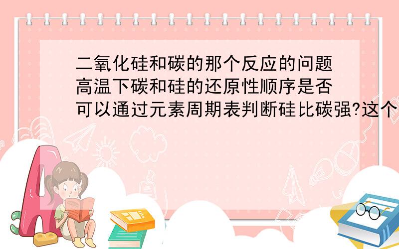 二氧化硅和碳的那个反应的问题高温下碳和硅的还原性顺序是否可以通过元素周期表判断硅比碳强?这个反应是否说明高温下还原性碳比硅强?老师讲的根据剂和产物判断还原性强弱是否适用