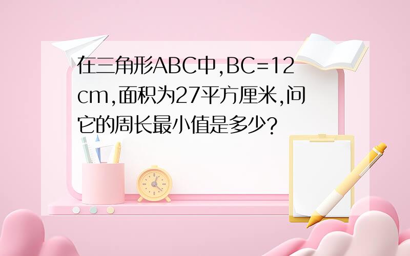 在三角形ABC中,BC=12cm,面积为27平方厘米,问它的周长最小值是多少?