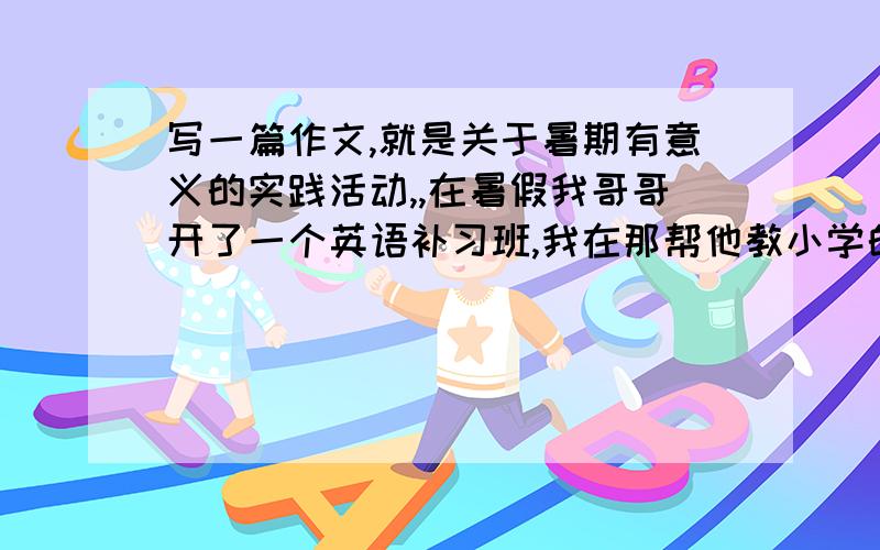 写一篇作文,就是关于暑期有意义的实践活动,,在暑假我哥哥开了一个英语补习班,我在那帮他教小学的几个小孩子,所以我想把这件事写进去,做我的作文能给提个开头吗》？有内涵点的，好久
