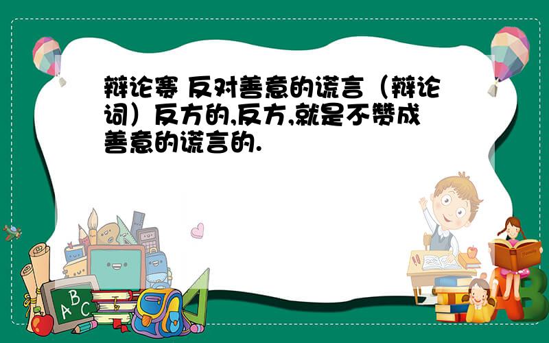 辩论赛 反对善意的谎言（辩论词）反方的,反方,就是不赞成善意的谎言的.