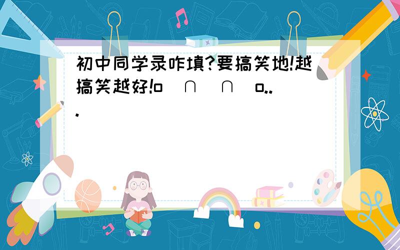 初中同学录咋填?要搞笑地!越搞笑越好!o(∩_∩)o...