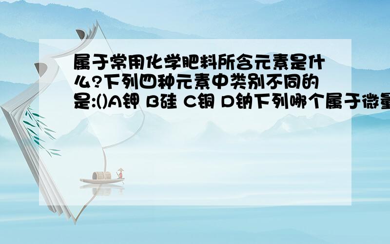 属于常用化学肥料所含元素是什么?下列四种元素中类别不同的是:()A钾 B硅 C铜 D钠下列哪个属于微量元素:()A氢 B钙 C铁 D氧