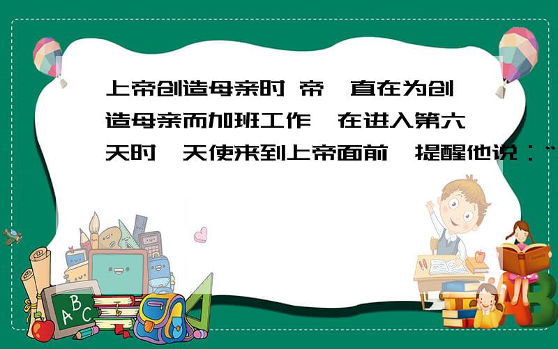 上帝创造母亲时 帝一直在为创造母亲而加班工作,在进入第六天时,天使来到上帝面前,提醒他说：“您在这上面已经花费了许多功能必要的时间了”上帝对天使说：“你看过有关这份订货的技