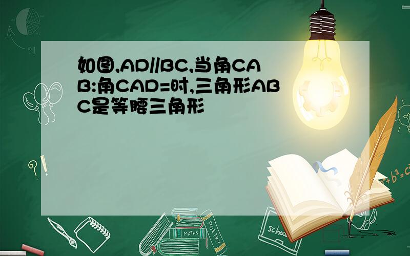 如图,AD//BC,当角CAB:角CAD=时,三角形ABC是等腰三角形