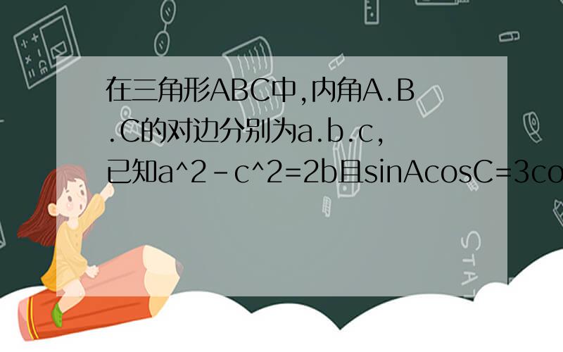 在三角形ABC中,内角A.B.C的对边分别为a.b.c,已知a^2-c^2=2b且sinAcosC=3cosAsinC求b