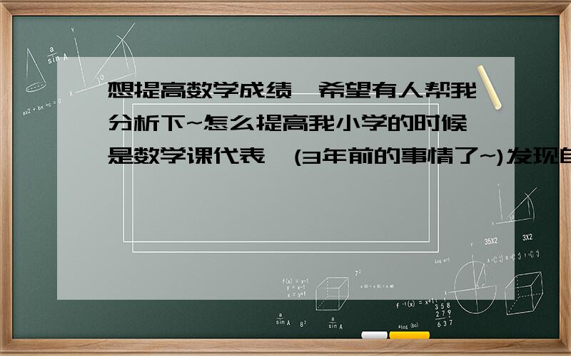 想提高数学成绩,希望有人帮我分析下~怎么提高我小学的时候是数学课代表,(3年前的事情了~)发现自己的数学成绩越来越不怎么好了~题目基本会做,但120分的卷子只能打90~有时候的小测试我打