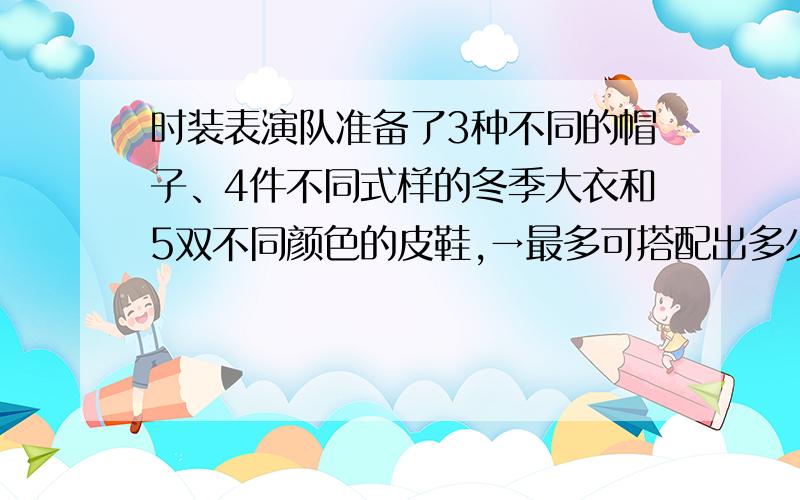 时装表演队准备了3种不同的帽子、4件不同式样的冬季大衣和5双不同颜色的皮鞋,→最多可搭配出多少种不同的装束?