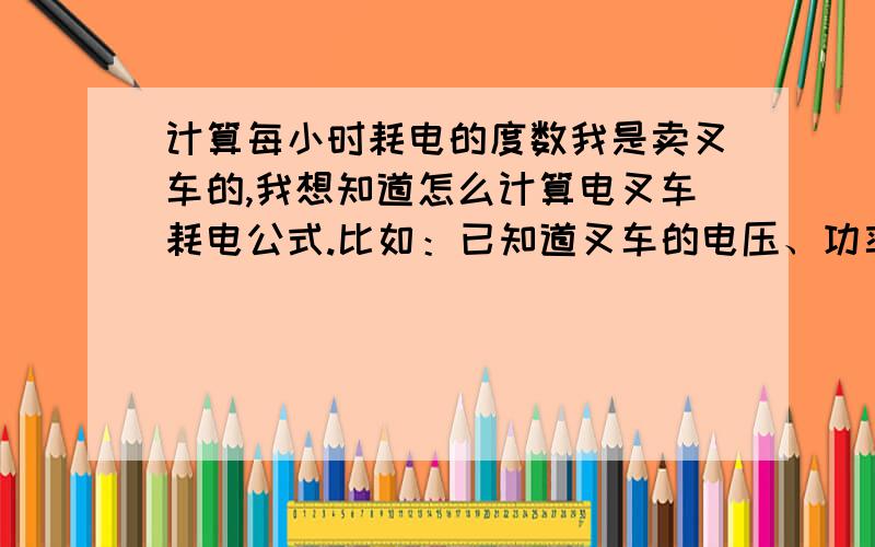 计算每小时耗电的度数我是卖叉车的,我想知道怎么计算电叉车耗电公式.比如：已知道叉车的电压、功率、电池容量（600安时）,知道的请回答,