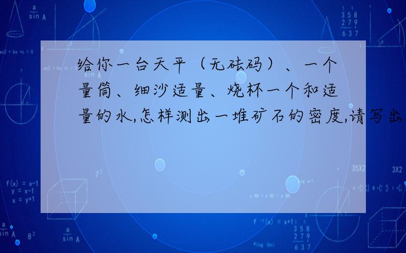 给你一台天平（无砝码）、一个量筒、细沙适量、烧杯一个和适量的水,怎样测出一堆矿石的密度,请写出实验步骤和计算矿石密度的数学表达式.再补充一个题：一个人牵着一条小狗去地下深