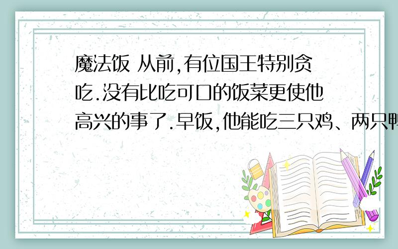 魔法饭 从前,有位国王特别贪吃.没有比吃可口的饭菜更使他高兴的事了.早饭,他能吃三只鸡、两只鸭、一盆乳酪、四大块面包和一头小猪的两条後腿.晚饭,他吃得就更多了.结果,他胖得出门时