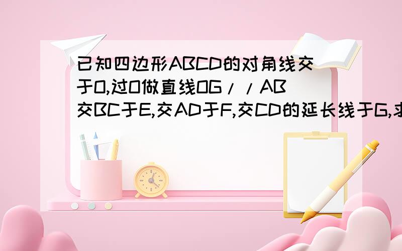 已知四边形ABCD的对角线交于O,过O做直线OG//AB交BC于E,交AD于F,交CD的延长线于G,求证OG/GE=GF/OG