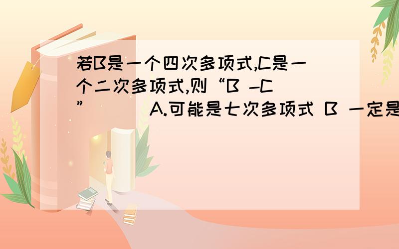 若B是一个四次多项式,C是一个二次多项式,则“B -C ”( ) A.可能是七次多项式 B 一定是大于七项的多项式C可能是二次多项式 D一定是四次多项式或单项式