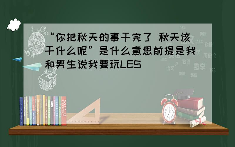 “你把秋天的事干完了 秋天该干什么呢”是什么意思前提是我和男生说我要玩LES