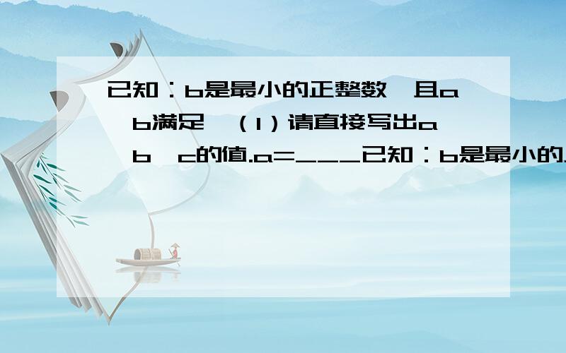 已知：b是最小的正整数,且a、b满足,（1）请直接写出a、b、c的值.a=___已知：b是最小的正整数,且a、b满足,（1）请直接写出a、b、c的值.a=__________ b=__________ a=__________（2）a、b、c所对应的点分别