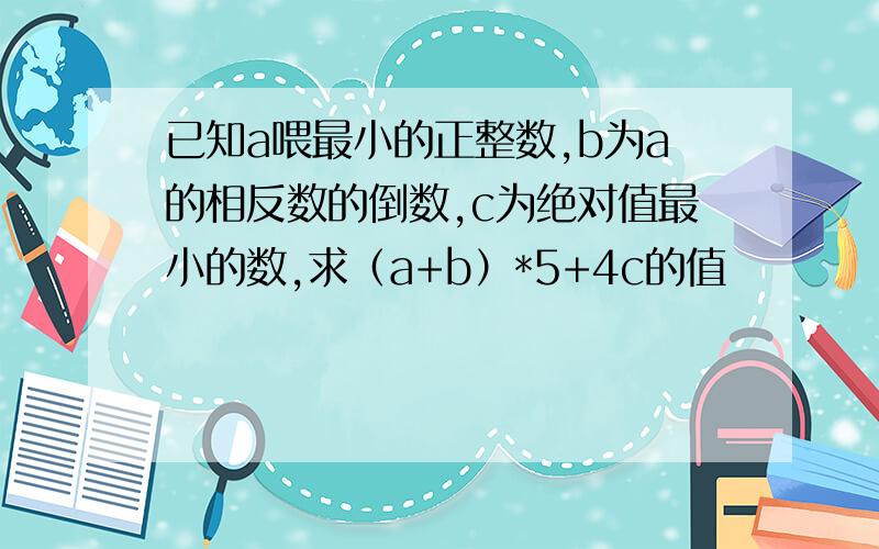 已知a喂最小的正整数,b为a的相反数的倒数,c为绝对值最小的数,求（a+b）*5+4c的值