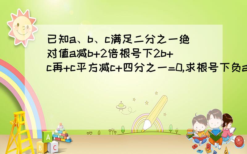 已知a、b、c满足二分之一绝对值a减b+2倍根号下2b+c再+c平方减c+四分之一=0,求根号下负a（b+c）的值