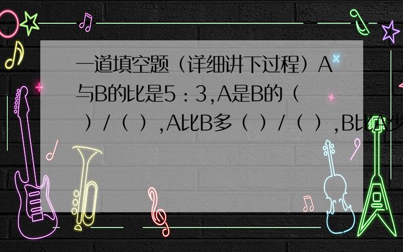 一道填空题（详细讲下过程）A与B的比是5：3,A是B的（ ）/（ ）,A比B多（ ）/（ ）,B比A少（ ）/（ ）,占两数总和的（ ）/（ ）.