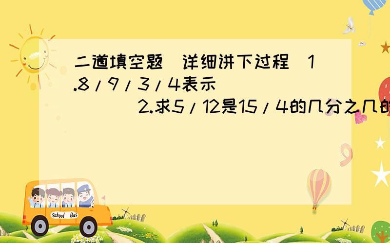 二道填空题（详细讲下过程）1.8/9/3/4表示（        ）2.求5/12是15/4的几分之几的正确列式（   ）