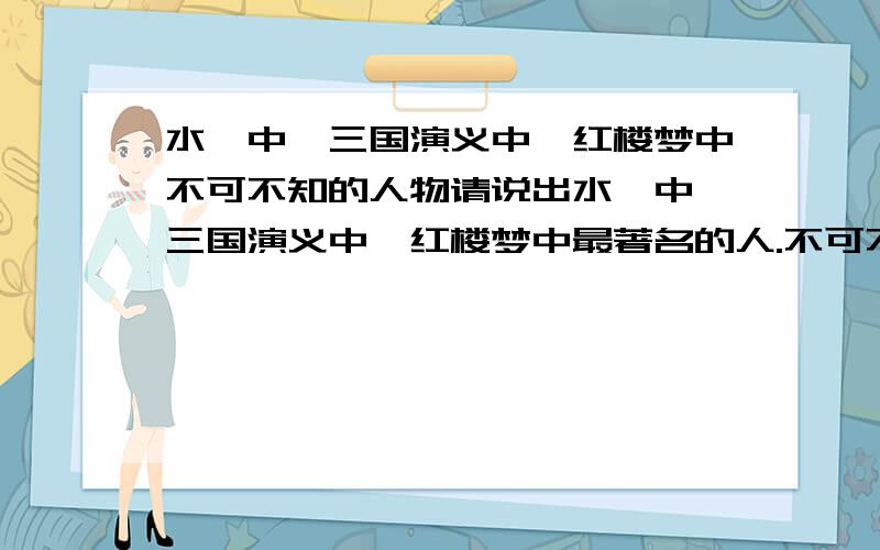 水浒中、三国演义中、红楼梦中不可不知的人物请说出水浒中、三国演义中、红楼梦中最著名的人.不可不知的.