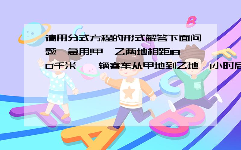 请用分式方程的形式解答下面问题,急用!甲、乙两地相距180千米,一辆客车从甲地到乙地,1小时后有一辆轿车也从甲地开往乙地,如果轿车的速度是客车速度的3倍,且轿车比客车早1小时40分到达,