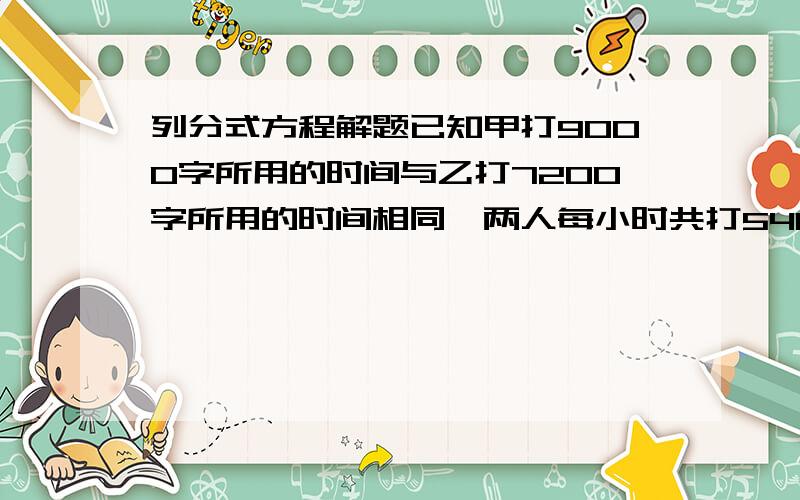 列分式方程解题已知甲打9000字所用的时间与乙打7200字所用的时间相同,两人每小时共打5400字.甲、乙两人每小时各打多少字?