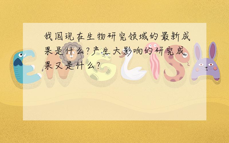 我国现在生物研究领域的最新成果是什么?产生大影响的研究成果又是什么?