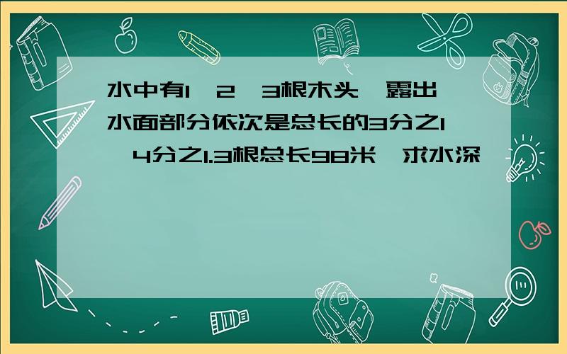 水中有1,2,3根木头,露出水面部分依次是总长的3分之1,4分之1.3根总长98米,求水深