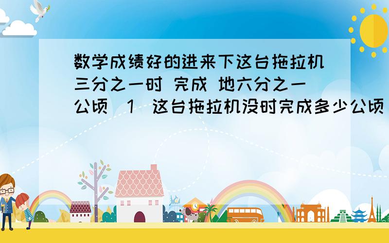 数学成绩好的进来下这台拖拉机三分之一时 完成 地六分之一公顷（1）这台拖拉机没时完成多少公顷（2）这台拖拉机完成1公顷需要多少小时