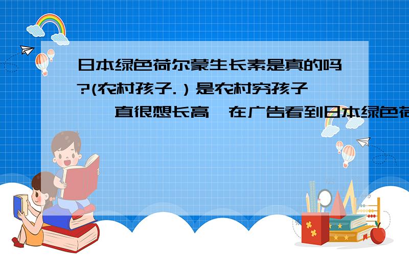 日本绿色荷尔蒙生长素是真的吗?(农村孩子.）是农村穷孩子,一直很想长高,在广告看到日本绿色荷尔蒙生长素,有用过的说说