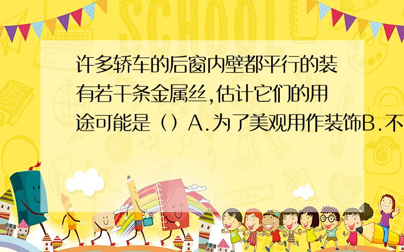 许多轿车的后窗内壁都平行的装有若干条金属丝,估计它们的用途可能是（）A.为了美观用作装饰B.不让车外的行人看到车内的乘客C.通电后可以防止后窗积灰D.通电后可消除负载后窗内壁上的