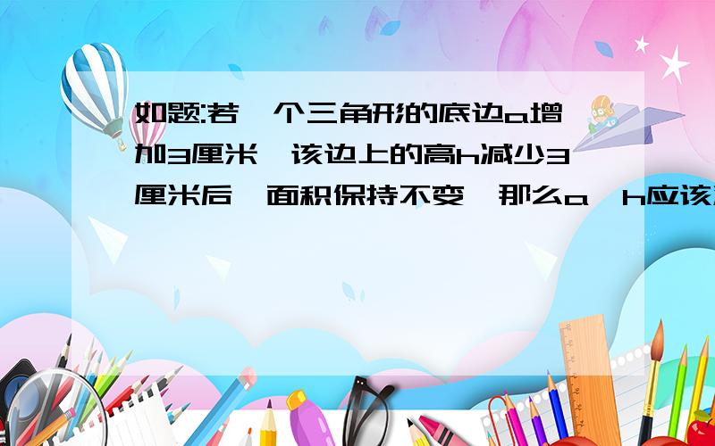 如题:若一个三角形的底边a增加3厘米,该边上的高h减少3厘米后,面积保持不变,那么a、h应该满足什么关系?来个正解.急明天交呢··