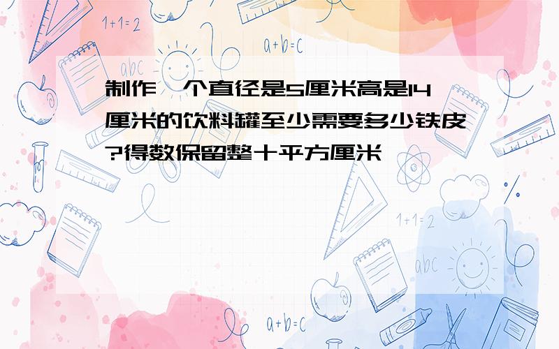 制作一个直径是5厘米高是14厘米的饮料罐至少需要多少铁皮?得数保留整十平方厘米