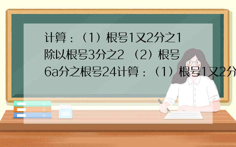 计算：（1）根号1又2分之1除以根号3分之2 （2）根号6a分之根号24计算：（1）根号1又2分之1除以根号3分之2（2）根号6a分之根号24