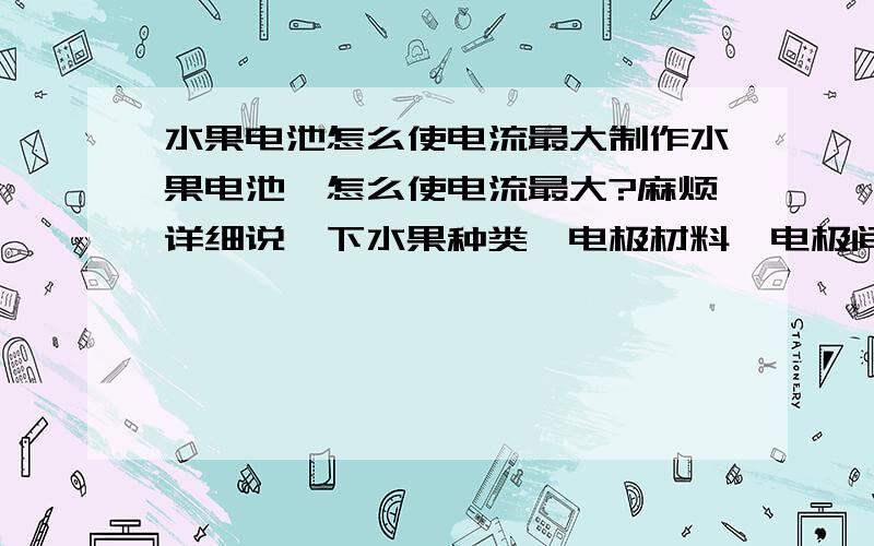 水果电池怎么使电流最大制作水果电池,怎么使电流最大?麻烦详细说一下水果种类,电极材料,电极间的距离,电极插入深度,具体做法等.要比赛的.