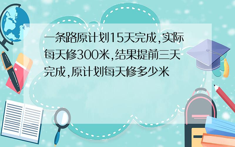 一条路原计划15天完成,实际每天修300米,结果提前三天完成,原计划每天修多少米