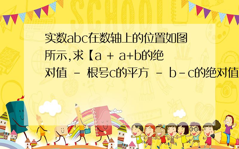 实数abc在数轴上的位置如图所示,求【a + a+b的绝对值 - 根号c的平方 - b-c的绝对值】的值